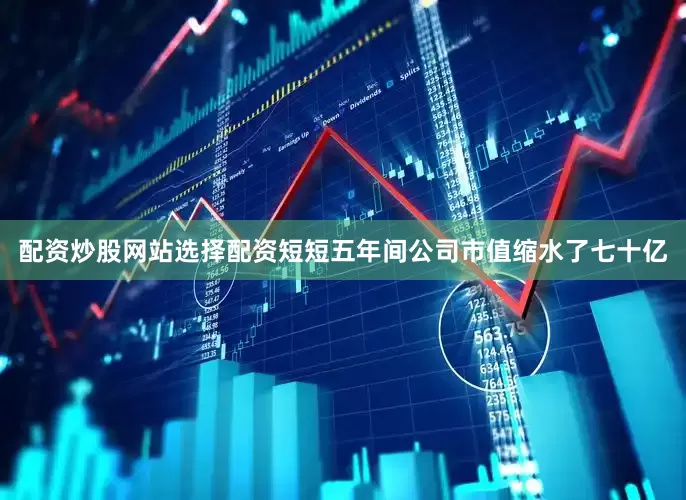 配资炒股网站选择配资短短五年间公司市值缩水了七十亿