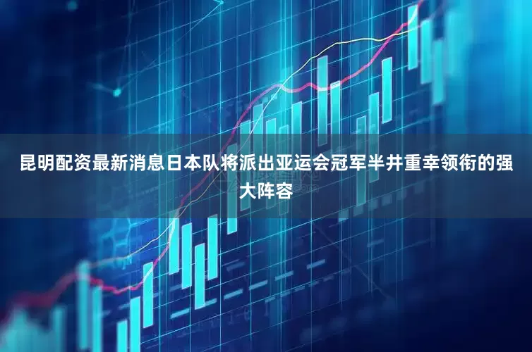 昆明配资最新消息日本队将派出亚运会冠军半井重幸领衔的强大阵容
