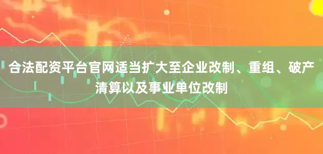 合法配资平台官网适当扩大至企业改制、重组、破产清算以及事业单位改制