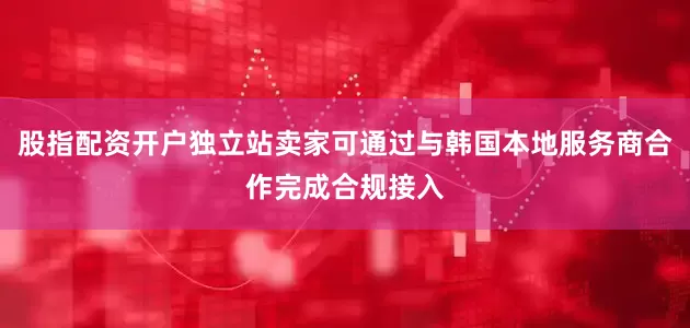 股指配资开户独立站卖家可通过与韩国本地服务商合作完成合规接入