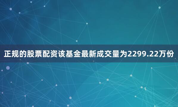 正规的股票配资该基金最新成交量为2299.22万份