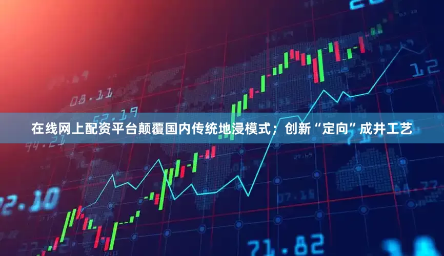 在线网上配资平台颠覆国内传统地浸模式；创新“定向”成井工艺
