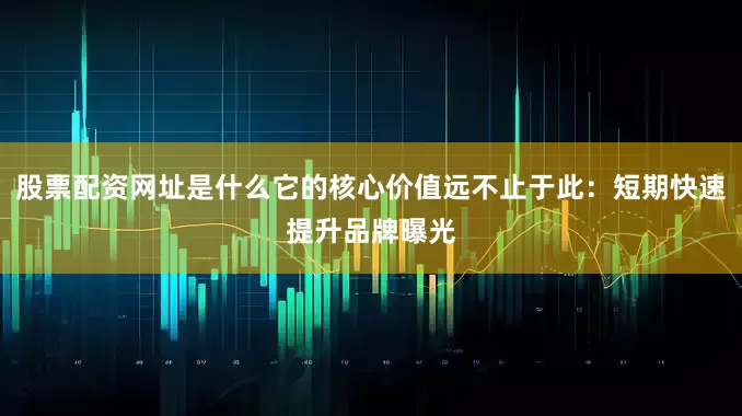 股票配资网址是什么它的核心价值远不止于此：短期快速提升品牌曝光