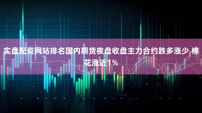 实盘配资网站排名国内期货夜盘收盘主力合约跌多涨少 棉花涨近1%