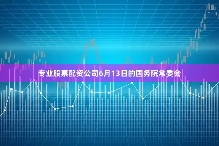 专业股票配资公司6月13日的国务院常委会