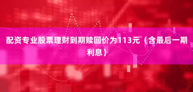 配资专业股票理财到期赎回价为113元（含最后一期利息）