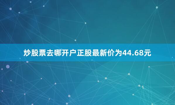 炒股票去哪开户正股最新价为44.68元