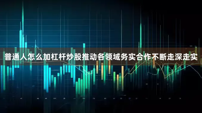 普通人怎么加杠杆炒股推动各领域务实合作不断走深走实
