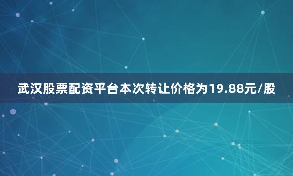 武汉股票配资平台本次转让价格为19.88元/股