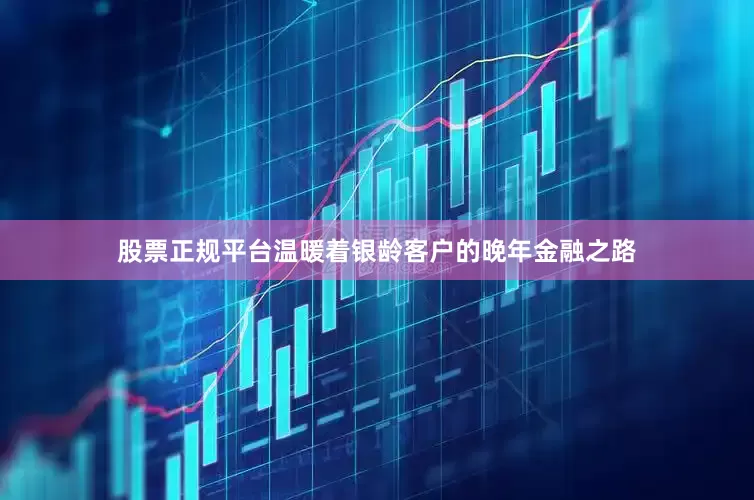 股票正规平台温暖着银龄客户的晚年金融之路