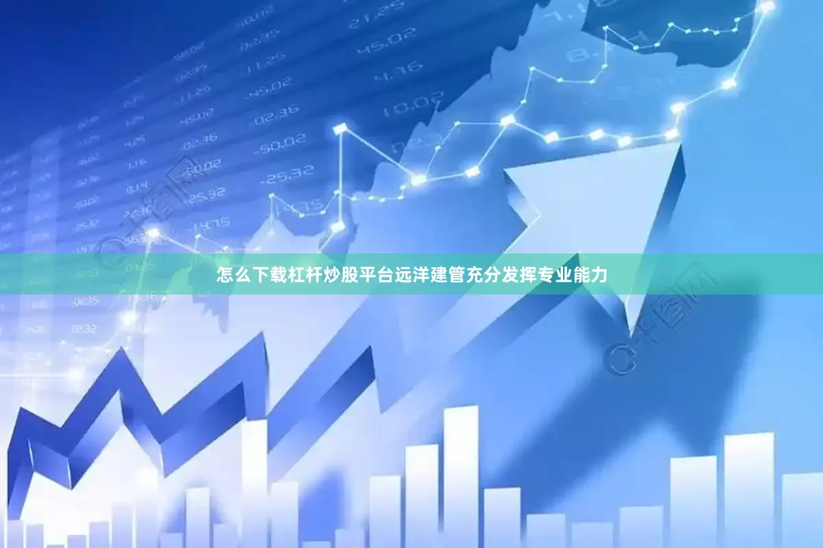 怎么下载杠杆炒股平台远洋建管充分发挥专业能力