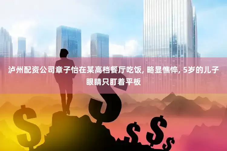 泸州配资公司章子怡在某高档餐厅吃饭, 略显憔悴, 5岁的儿子眼睛只盯着平板