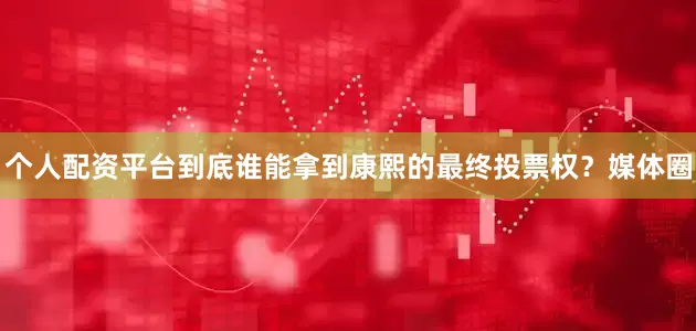 个人配资平台到底谁能拿到康熙的最终投票权？媒体圈