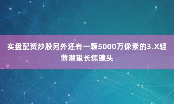 实盘配资炒股另外还有一颗5000万像素的3.X轻薄潜望长焦镜头