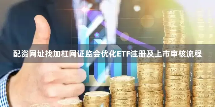 配资网址找加杠网证监会优化ETF注册及上市审核流程