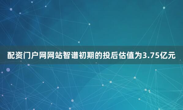配资门户网网站智谱初期的投后估值为3.75亿元