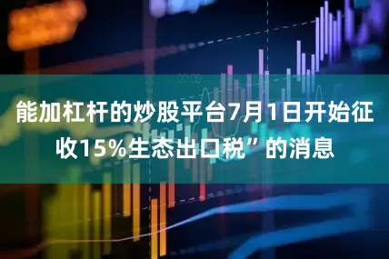 能加杠杆的炒股平台7月1日开始征收15%生态出口税”的消息